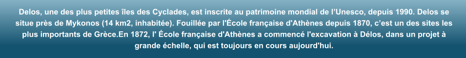 Delos, une des plus petites �les des Cyclades, est inscrite au patrimoine mondial de l�Unesco, depuis 1990. Delos se situe pr�s de Mykonos (14 km2, inhabit�e). Fouill�e par l'�cole fran�aise d'Ath�nes depuis 1870, c�est un des sites les plus importants de Gr�ce.En 1872, l' �cole fran�aise d'Ath�nes a commenc� l'excavation � D�los, dans un projet � grande �chelle, qui est toujours en cours aujourd'hui.